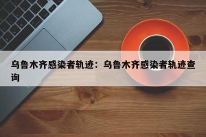 乌鲁木齐感染者轨迹：乌鲁木齐感染者轨迹查询