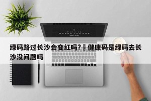 绿码路过长沙会变红吗?›健康码是绿码去长沙没问题吗