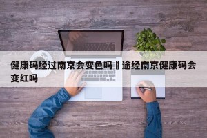 健康码经过南京会变色吗›途经南京健康码会变红吗