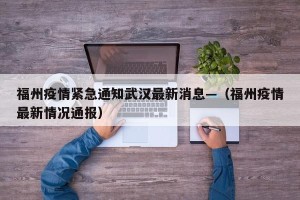 福州疫情紧急通知武汉最新消息—（福州疫情最新情况通报）