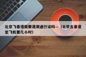 北京飞香港需要港澳通行证吗—（北京去香港坐飞机要几小时）