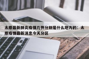 太原最新肺炎疫情几例分别是什么地方的：太原疫情最新消息今天分区