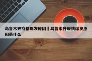 乌鲁木齐疫情爆发原因›乌鲁木齐疫情爆发原因是什么
