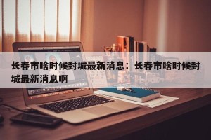 长春市啥时候封城最新消息：长春市啥时候封城最新消息啊