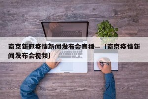 南京新冠疫情新闻发布会直播—（南京疫情新闻发布会视频）