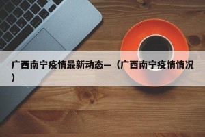 广西南宁疫情最新动态—（广西南宁疫情情况）