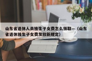 山东省退休人员独生子女费怎么领取—（山东省退休独生子女费发放新规定）