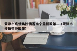 天津市疫情防控情况南宁最新政策—（天津市疫情管控政策）