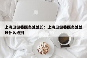 上海卫健委医务处处长：上海卫健委医务处处长什么级别
