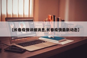 【长春疫情详细消息,长春疫情最新动态】