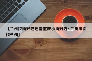 【兰州拉面好吃还是重庆小面好吃·兰州拉面和兰州】