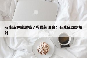 石家庄解除封城了吗最新消息：石家庄逐步解封