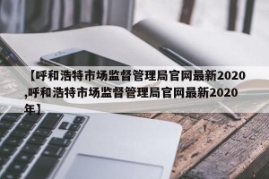 【呼和浩特市场监督管理局官网最新2020,呼和浩特市场监督管理局官网最新2020年】