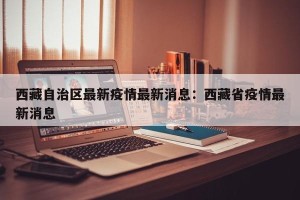 西藏自治区最新疫情最新消息：西藏省疫情最新消息