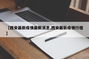 【西安最新疫情最新消息,西安最新疫情行程】