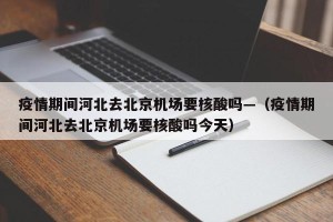 疫情期间河北去北京机场要核酸吗—（疫情期间河北去北京机场要核酸吗今天）