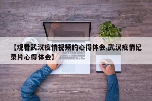 【观看武汉疫情视频的心得体会,武汉疫情纪录片心得体会】