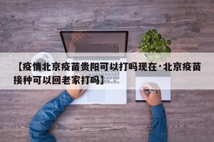 【疫情北京疫苗贵阳可以打吗现在·北京疫苗接种可以回老家打吗】