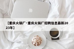 【重庆火锅厂·重庆火锅厂招聘信息最新2023年】