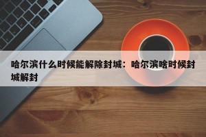 哈尔滨什么时候能解除封城：哈尔滨啥时候封城解封