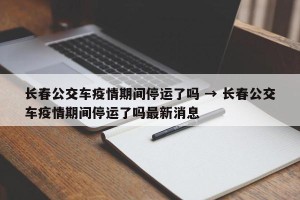 长春公交车疫情期间停运了吗 → 长春公交车疫情期间停运了吗最新消息