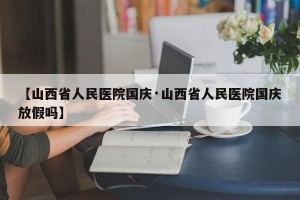 【山西省人民医院国庆·山西省人民医院国庆放假吗】