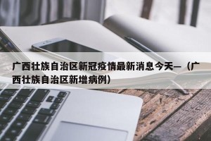广西壮族自治区新冠疫情最新消息今天—（广西壮族自治区新增病例）