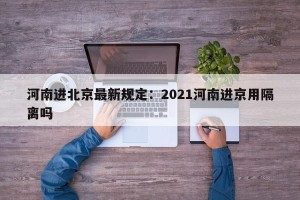 河南进北京最新规定：2021河南进京用隔离吗