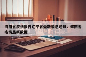 海南省疫情报告辽宁省最新消息通知：海南省疫情最新数据