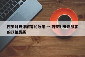 西安对天津旅客的政策 → 西安对天津旅客的政策最新