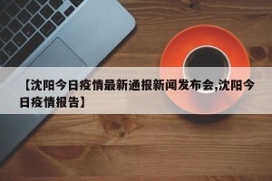 【沈阳今日疫情最新通报新闻发布会,沈阳今日疫情报告】
