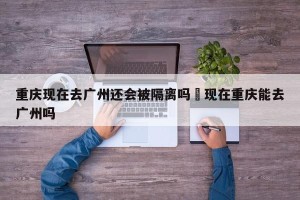 重庆现在去广州还会被隔离吗›现在重庆能去广州吗