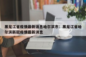 黑龙江省疫情最新消息哈尔滨市：黑龙江省哈尔滨新冠疫情最新消息
