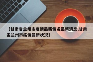 【甘肃省兰州市疫情最新情况最新消息,甘肃省兰州市疫情最新状况】