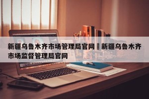 新疆乌鲁木齐市场管理局官网›新疆乌鲁木齐市场监督管理局官网