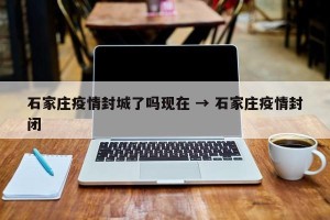 石家庄疫情封城了吗现在 → 石家庄疫情封闭