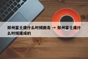 郑州富士康什么时候搬走 → 郑州富士康什么时候建成的