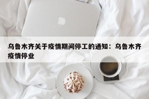 乌鲁木齐关于疫情期间停工的通知：乌鲁木齐疫情停业