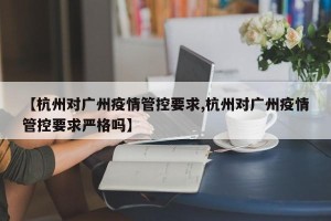 【杭州对广州疫情管控要求,杭州对广州疫情管控要求严格吗】