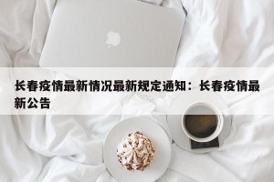 长春疫情最新情况最新规定通知：长春疫情最新公告