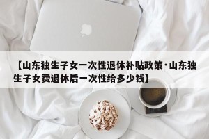 【山东独生子女一次性退休补贴政策·山东独生子女费退休后一次性给多少钱】