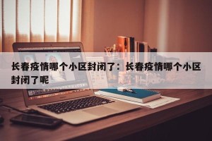 长春疫情哪个小区封闭了：长春疫情哪个小区封闭了呢