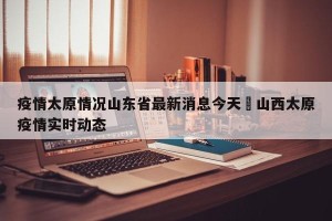 疫情太原情况山东省最新消息今天›山西太原疫情实时动态