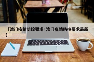 【澳门疫情防控要求·澳门疫情防控要求最新】