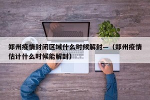 郑州疫情封闭区域什么时候解封—（郑州疫情估计什么时候能解封）