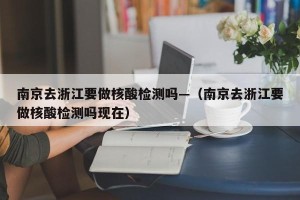 南京去浙江要做核酸检测吗—（南京去浙江要做核酸检测吗现在）