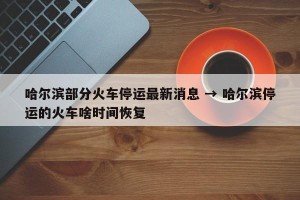 哈尔滨部分火车停运最新消息 → 哈尔滨停运的火车啥时间恢复