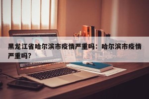 黑龙江省哈尔滨市疫情严重吗：哈尔滨市疫情严重吗?