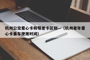 杭州公交爱心卡和敬老卡区别—（杭州老年爱心卡乘车使用时间）