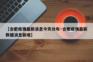 【合肥疫情最新消息今天分布·合肥疫情最新数据消息新增】